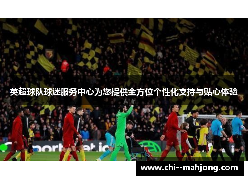 英超球队球迷服务中心为您提供全方位个性化支持与贴心体验