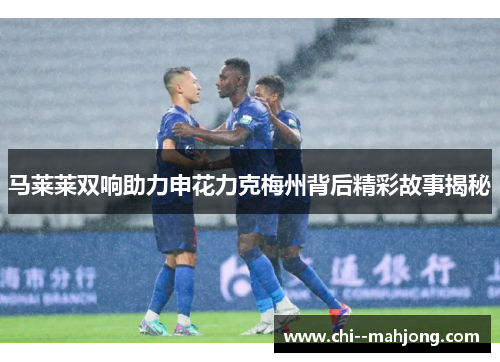 马莱莱双响助力申花力克梅州背后精彩故事揭秘