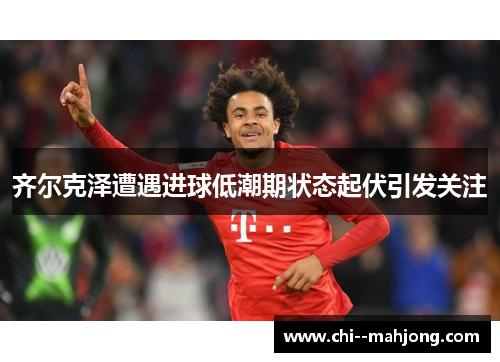 齐尔克泽遭遇进球低潮期状态起伏引发关注